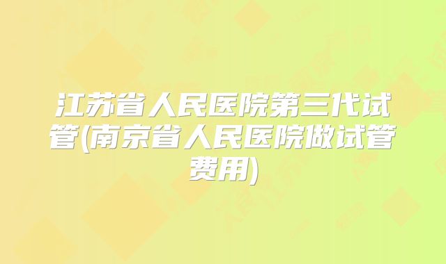 江苏省人民医院第三代试管(南京省人民医院做试管费用)