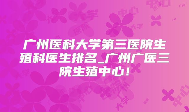 广州医科大学第三医院生殖科医生排名_广州广医三院生殖中心!