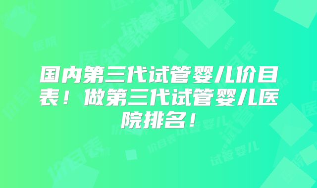 国内第三代试管婴儿价目表！做第三代试管婴儿医院排名！