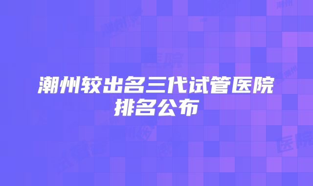 潮州较出名三代试管医院排名公布