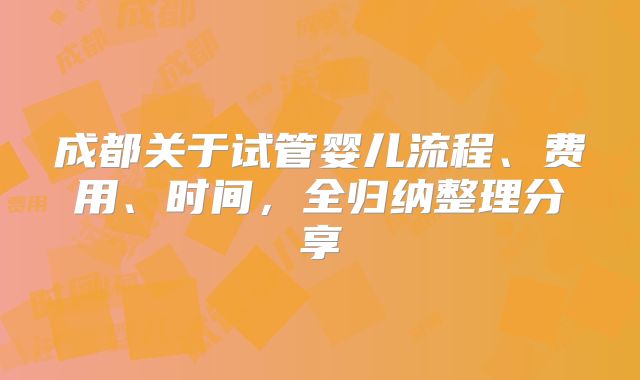 成都关于试管婴儿流程、费用、时间,全归纳整理分享