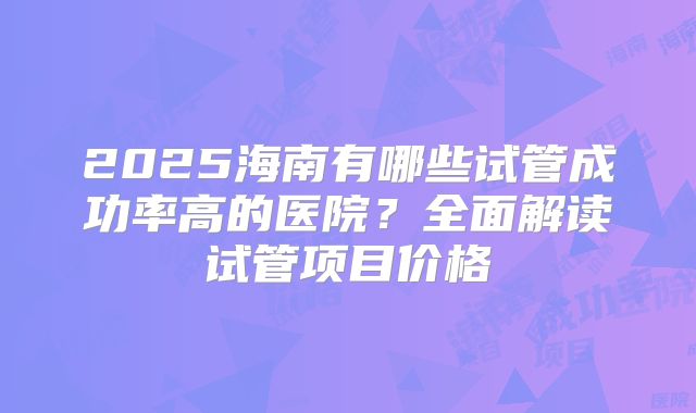 2025海南有哪些试管成功率高的医院？全面解读试管项目价格