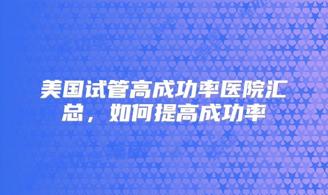 美国试管高成功率医院汇总,如何提高成功率