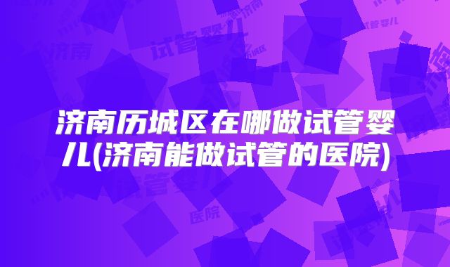 济南历城区在哪做试管婴儿(济南能做试管的医院)