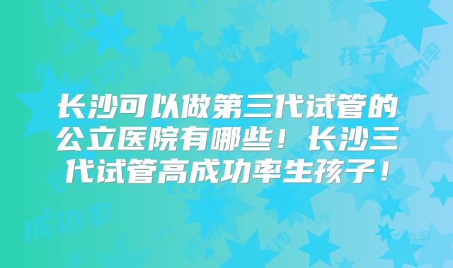 长沙可以做第三代试管的公立医院有哪些！长沙三代试管高成功率生孩子！