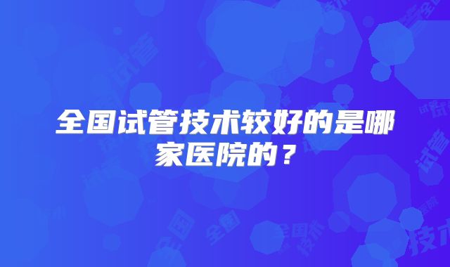 全国试管技术较好的是哪家医院的?