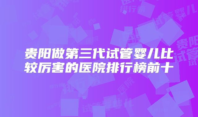 贵阳做第三代试管婴儿比较厉害的医院排行榜前十