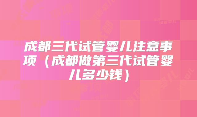 成都三代试管婴儿注意事项（成都做第三代试管婴儿多少钱）