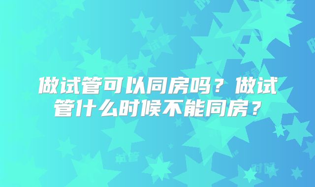 做试管可以同房吗？做试管什么时候不能同房？
