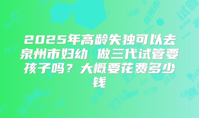 2025年高龄失独可以去泉州市妇幼 做三代试管要孩子吗?大概要花费多少钱