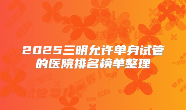 2025三明允许单身试管的医院排名榜单整理