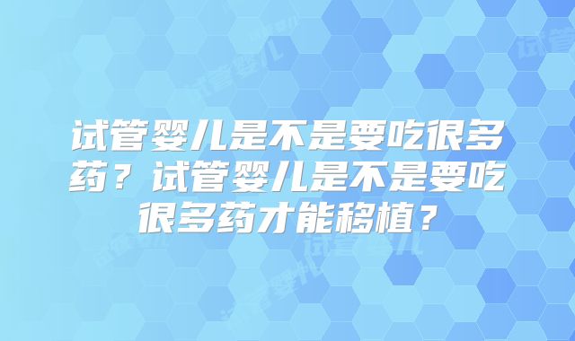 试管婴儿是不是要吃很多药？试管婴儿是不是要吃很多药才能移植？