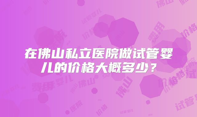 在佛山私立医院做试管婴儿的价格大概多少?