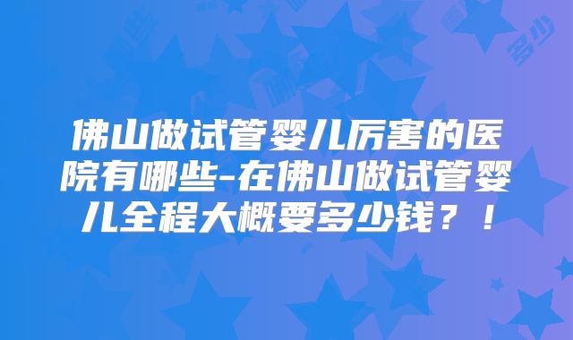 佛山做试管婴儿厉害的医院有哪些-在佛山做试管婴儿全程大概要多少钱？！