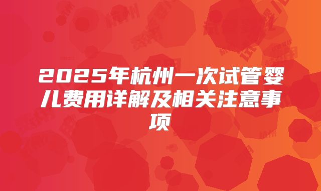 2025年杭州一次试管婴儿费用详解及相关注意事项