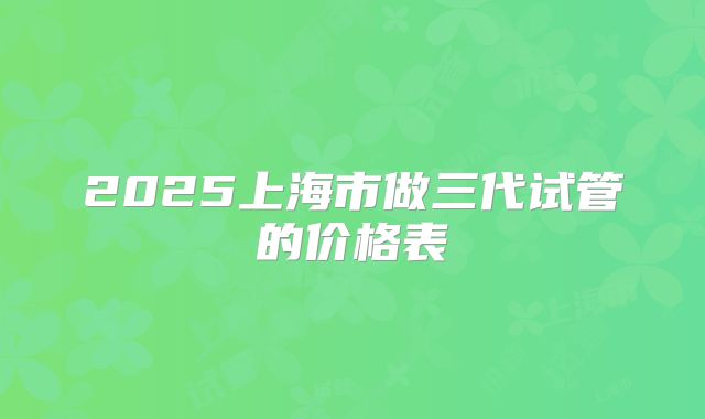 2025上海市做三代试管的价格表