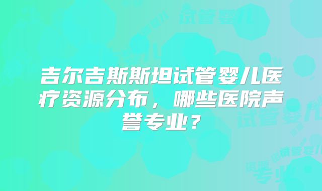 吉尔吉斯斯坦试管婴儿医疗资源分布，哪些医院声誉专业？