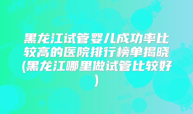 黑龙江试管婴儿成功率比较高的医院排行榜单揭晓(黑龙江哪里做试管比较好)