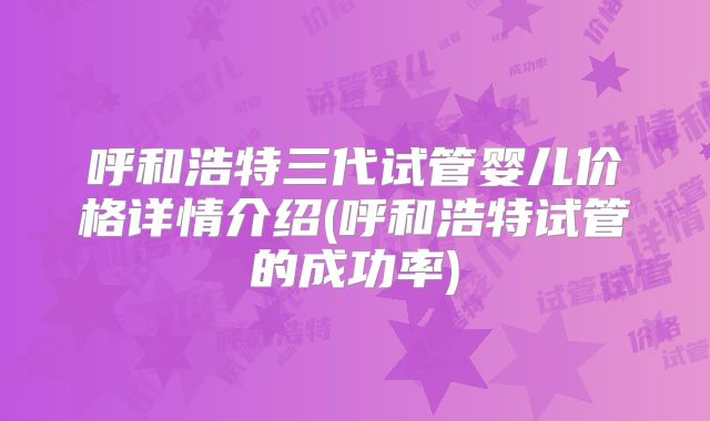 呼和浩特三代试管婴儿价格详情介绍(呼和浩特试管的成功率)