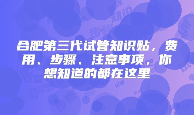 合肥第三代试管知识贴，费用、步骤、注意事项，你想知道的都在这里
