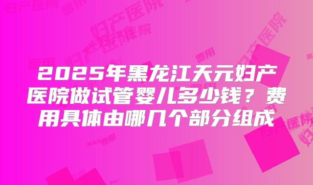 2025年黑龙江天元妇产医院做试管婴儿多少钱?费用具体由哪几个部分组成