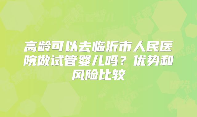 高龄可以去临沂市人民医院做试管婴儿吗？优势和风险比较