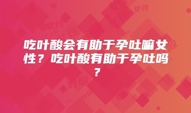 吃叶酸会有助于孕吐嘛女性?吃叶酸有助于孕吐吗?