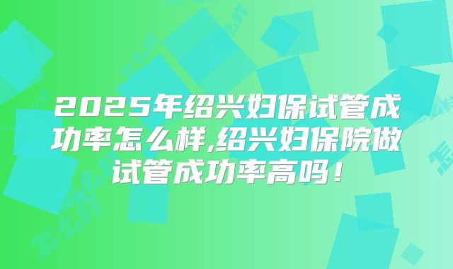 2025年绍兴妇保试管成功率怎么样,绍兴妇保院做试管成功率高吗！