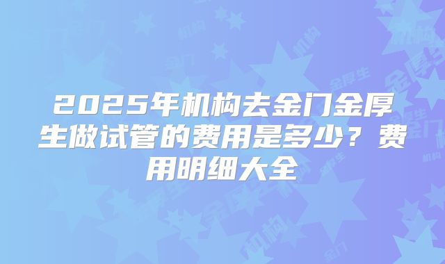 2025年机构去金门金厚生做试管的费用是多少？费用明细大全