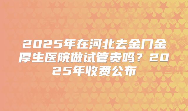 2025年在河北去金门金厚生医院做试管贵吗？2025年收费公布