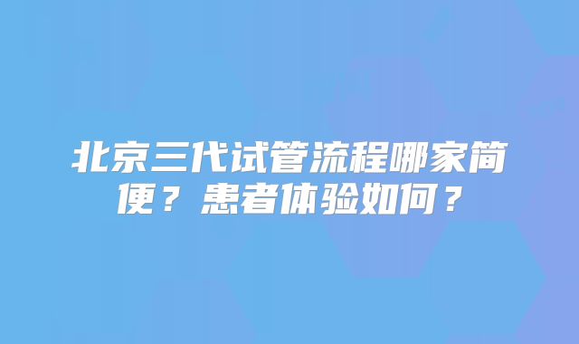 北京三代试管流程哪家简便？患者体验如何？