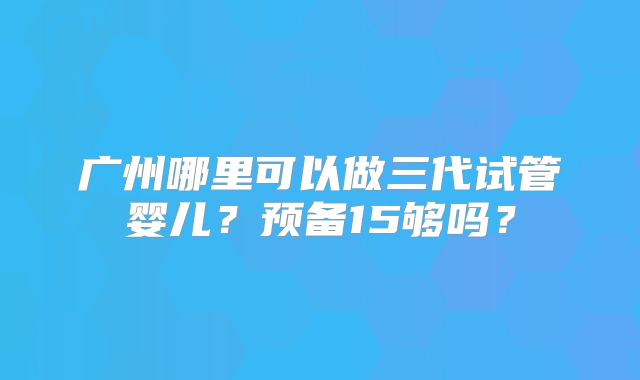 广州哪里可以做三代试管婴儿?预备15够吗?