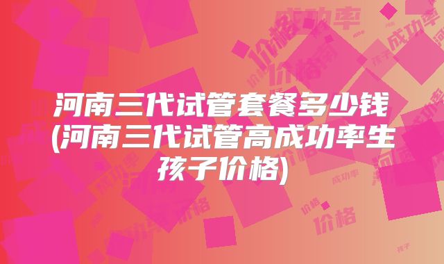 河南三代试管套餐多少钱(河南三代试管高成功率生孩子价格)