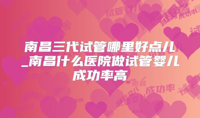 南昌三代试管哪里好点儿_南昌什么医院做试管婴儿成功率高