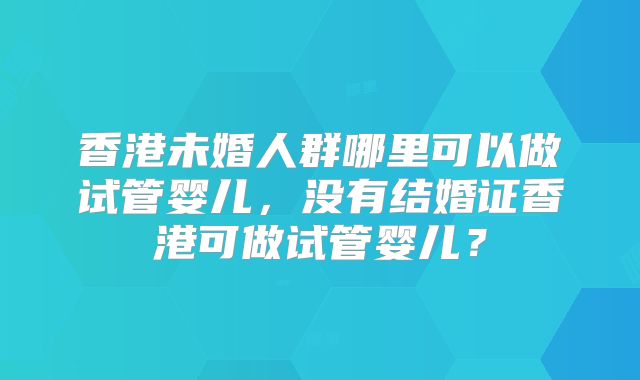 香港未婚人群哪里可以做试管婴儿，没有结婚证香港可做试管婴儿？