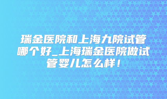 瑞金医院和上海九院试管哪个好_上海瑞金医院做试管婴儿怎么样!