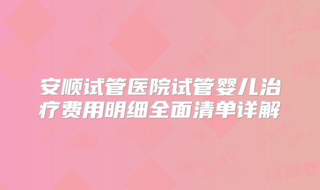 安顺试管医院试管婴儿治疗费用明细全面清单详解