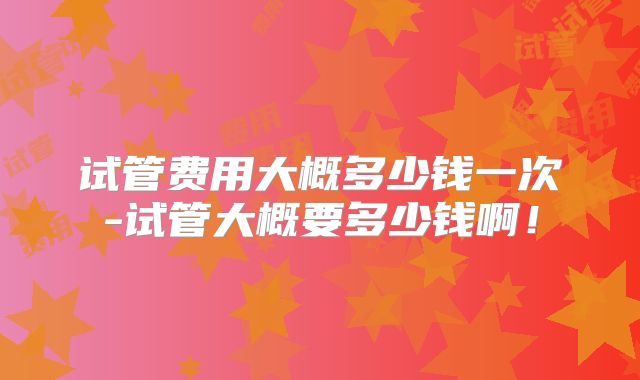 试管费用大概多少钱一次-试管大概要多少钱啊！