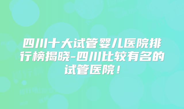 四川十大试管婴儿医院排行榜揭晓-四川比较有名的试管医院！