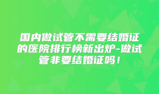 国内做试管不需要结婚证的医院排行榜新出炉-做试管非要结婚证吗！