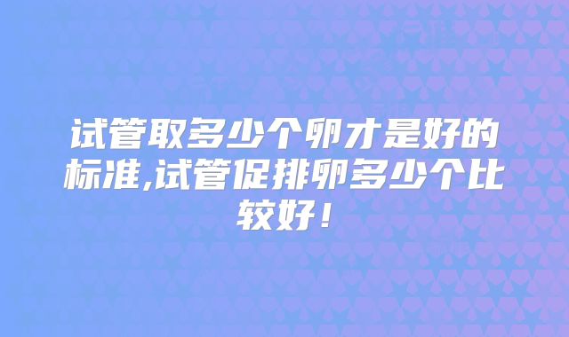 试管取多少个卵才是好的标准,试管促排卵多少个比较好！