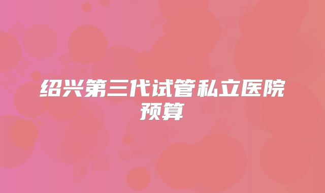 绍兴第三代试管私立医院预算