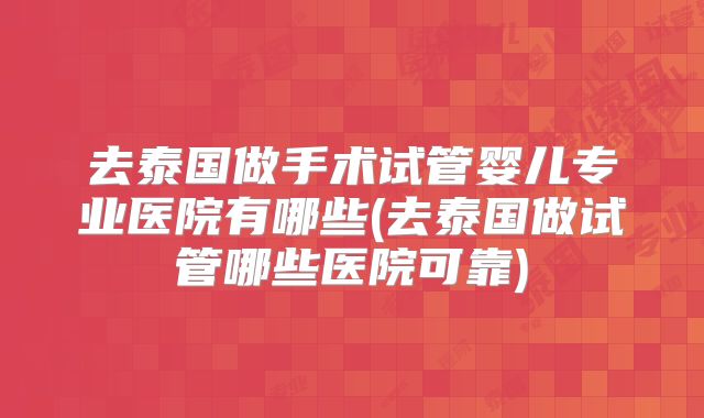 去泰国做手术试管婴儿专业医院有哪些(去泰国做试管哪些医院可靠)