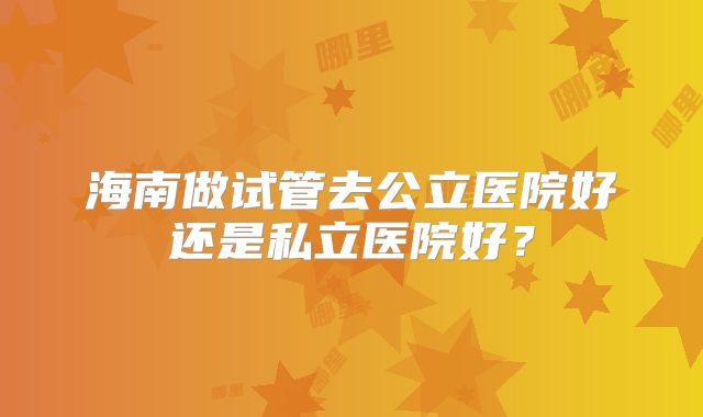 海南做试管去公立医院好还是私立医院好？