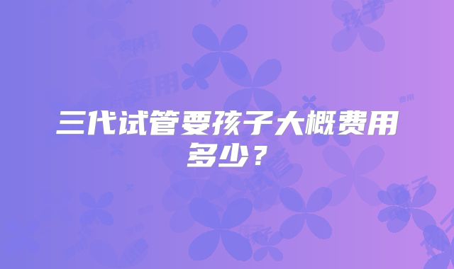 三代试管要孩子大概费用多少?