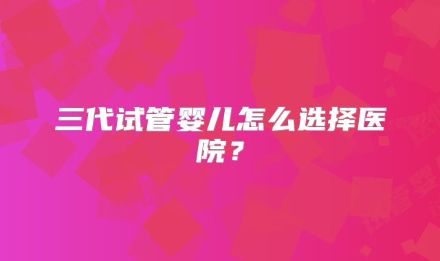 三代试管婴儿怎么选择医院？