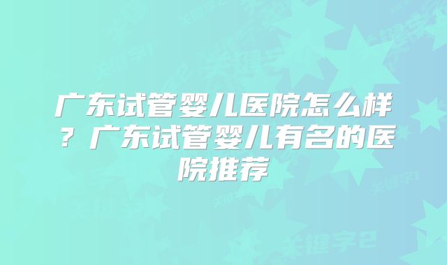 广东试管婴儿医院怎么样?广东试管婴儿有名的医院推荐