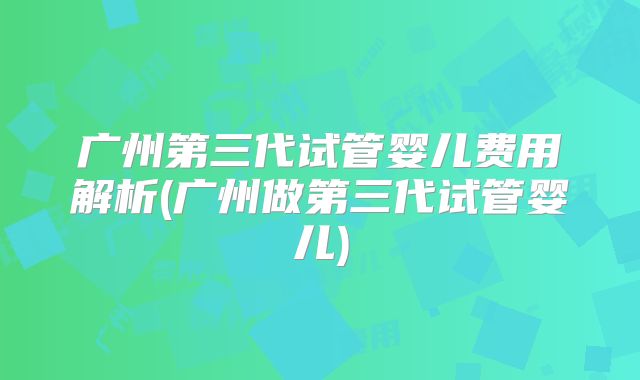 广州第三代试管婴儿费用解析(广州做第三代试管婴儿)