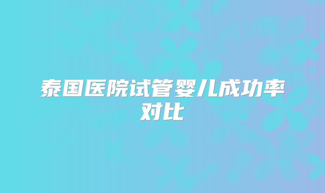 泰国医院试管婴儿成功率对比