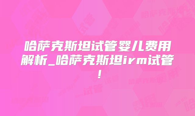 哈萨克斯坦试管婴儿费用解析_哈萨克斯坦irm试管！